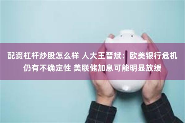 配资杠杆炒股怎么样 人大王晋斌：欧美银行危机仍有不确定性 美联储加息可能明显放缓