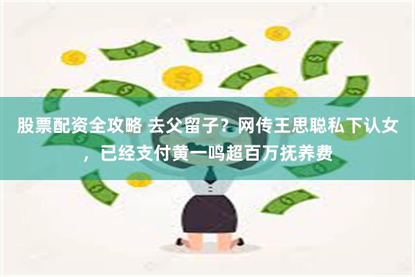 股票配资全攻略 去父留子？网传王思聪私下认女，已经支付黄一鸣超百万抚养费
