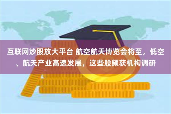 互联网炒股放大平台 航空航天博览会将至，低空、航天产业高速发展，这些股频获机构调研