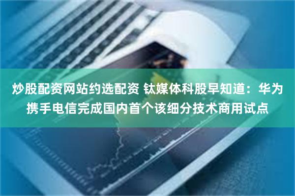 炒股配资网站约选配资 钛媒体科股早知道：华为携手电信完成国内首个该细分技术商用试点