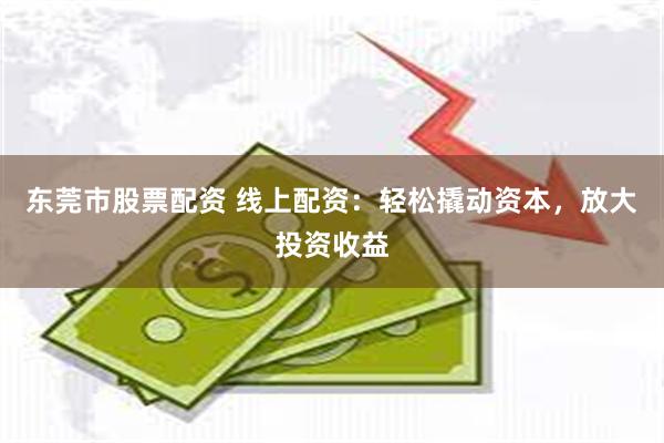 东莞市股票配资 线上配资：轻松撬动资本，放大投资收益