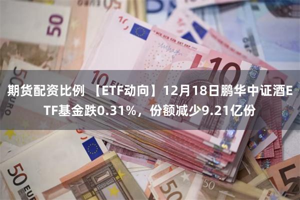 期货配资比例 【ETF动向】12月18日鹏华中证酒ETF基金跌0.31%，份额减少9.21亿份