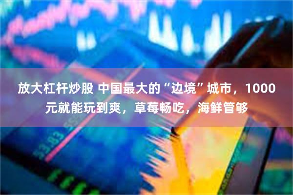 放大杠杆炒股 中国最大的“边境”城市，1000元就能玩到爽，草莓畅吃，海鲜管够