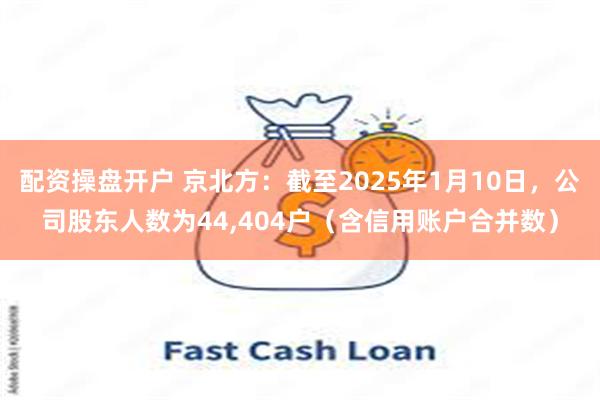 配资操盘开户 京北方：截至2025年1月10日，公司股东人数为44,404户（含信用账户合并数）