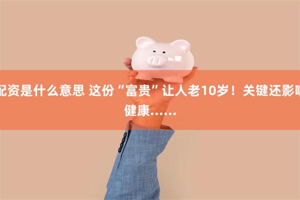 配资是什么意思 这份“富贵”让人老10岁！关键还影响健康......
