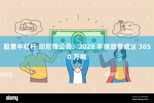 股票中杠杆 印尼镍公司：2028 年排放量或达 3850 万吨