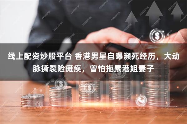 线上配资炒股平台 香港男星自曝濒死经历，大动脉撕裂险瘫痪，曾怕拖累港姐妻子