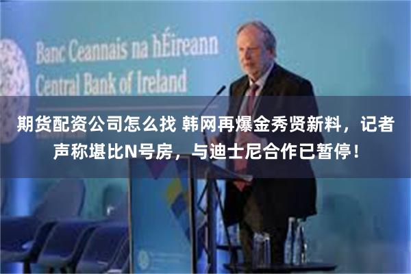 期货配资公司怎么找 韩网再爆金秀贤新料，记者声称堪比N号房，与迪士尼合作已暂停！