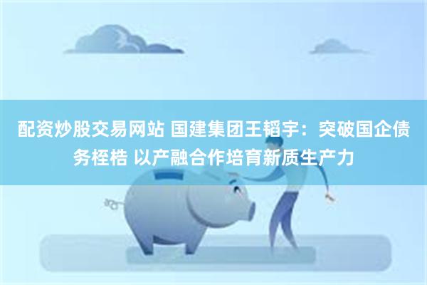 配资炒股交易网站 国建集团王韬宇：突破国企债务桎梏 以产融合作培育新质生产力