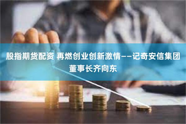 股指期货配资 再燃创业创新激情——记奇安信集团董事长齐向东