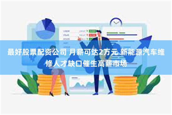 最好股票配资公司 月薪可达2万元 新能源汽车维修人才缺口催生高薪市场