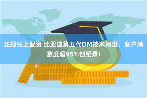 正规线上配资 比亚迪第五代DM技术问世，客户满意度超95%创纪录！