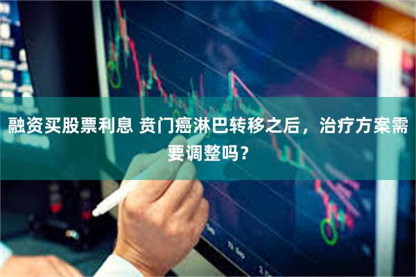 融资买股票利息 贲门癌淋巴转移之后，治疗方案需要调整吗？