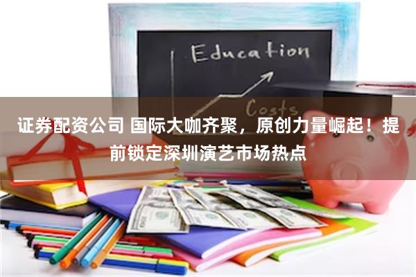 证券配资公司 国际大咖齐聚，原创力量崛起！提前锁定深圳演艺市场热点
