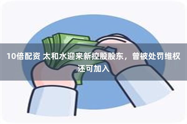 10倍配资 太和水迎来新控股股东，曾被处罚维权还可加入