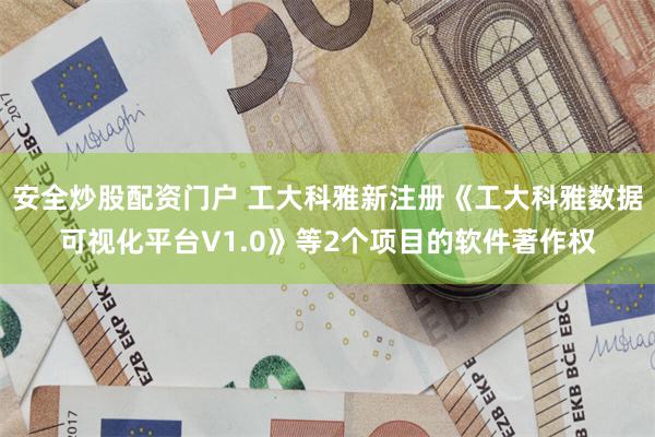 安全炒股配资门户 工大科雅新注册《工大科雅数据可视化平台V1.0》等2个项目的软件著作权
