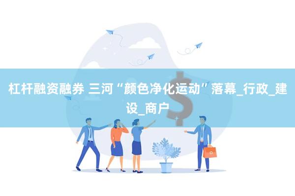 杠杆融资融券 三河“颜色净化运动”落幕_行政_建设_商户