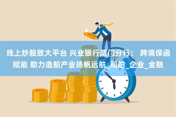 线上炒股放大平台 兴业银行厦门分行： 跨境保函赋能 助力造船产业扬帆远航_船舶_企业_金融