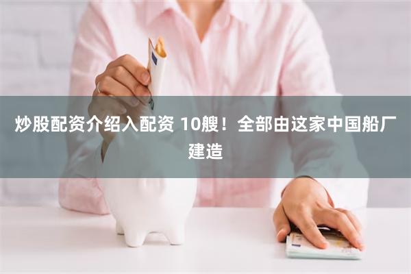 炒股配资介绍入配资 10艘！全部由这家中国船厂建造