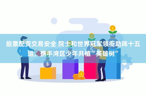 股票配资交易安全 院士和世界冠军领衔助阵十五运，携手湾区少年共植“英雄树”