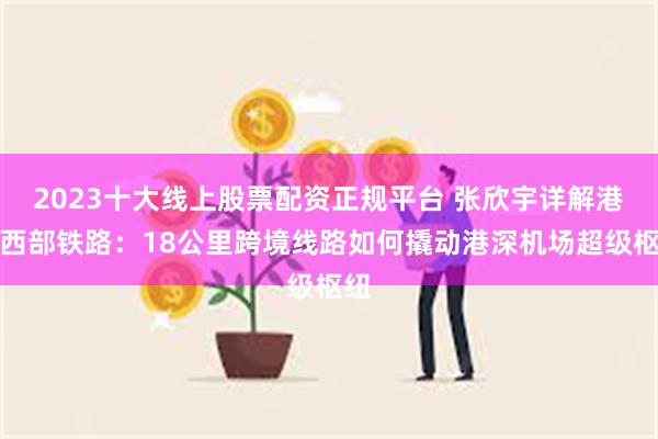 2023十大线上股票配资正规平台 张欣宇详解港深西部铁路：18公里跨境线路如何撬动港深机场超级枢纽