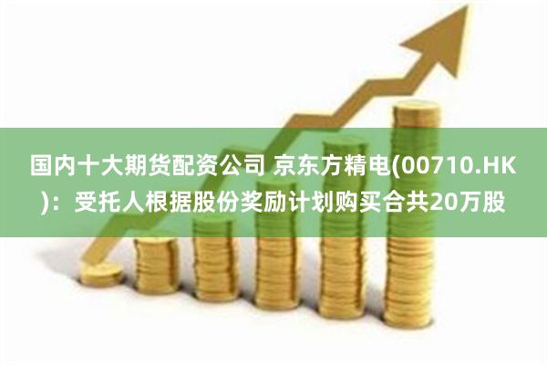 国内十大期货配资公司 京东方精电(00710.HK)：受托人根据股份奖励计划购买合共20万股