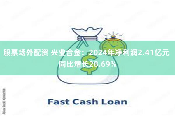 股票场外配资 兴业合金：2024年净利润2.41亿元 同比增长28.69%