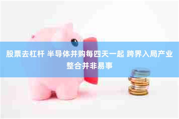 股票去杠杆 半导体并购每四天一起 跨界入局产业整合并非易事