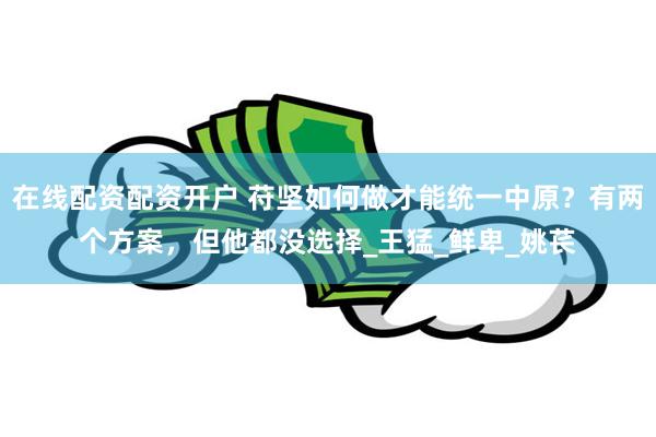 在线配资配资开户 苻坚如何做才能统一中原？有两个方案，但他都没选择_王猛_鲜卑_姚苌