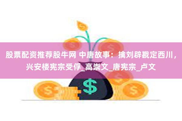 股票配资推荐股牛网 中唐故事：擒刘辟戡定西川，兴安楼宪宗受俘_高崇文_唐宪宗_卢文