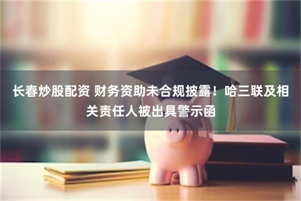 长春炒股配资 财务资助未合规披露！哈三联及相关责任人被出具警示函
