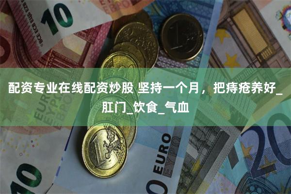 配资专业在线配资炒股 坚持一个月，把痔疮养好_肛门_饮食_气血