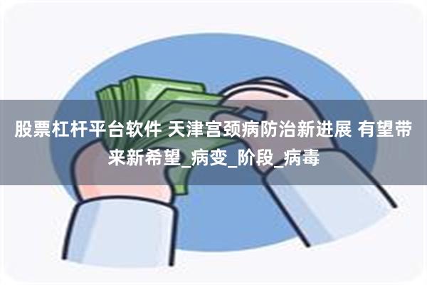 股票杠杆平台软件 天津宫颈病防治新进展 有望带来新希望_病变_阶段_病毒