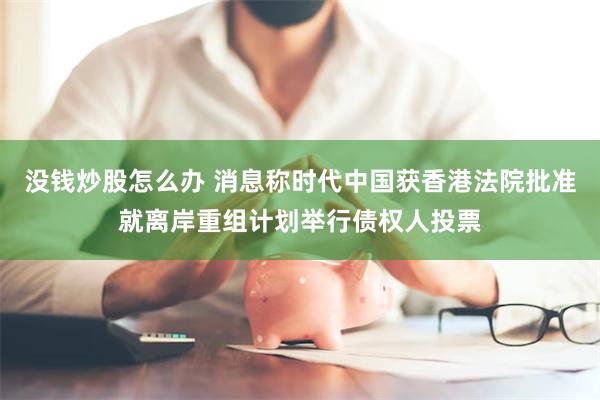 没钱炒股怎么办 消息称时代中国获香港法院批准就离岸重组计划举行债权人投票