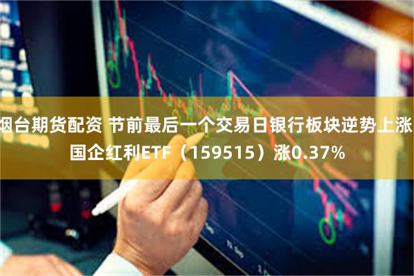 烟台期货配资 节前最后一个交易日银行板块逆势上涨，国企红利ETF（159515）涨0.37%