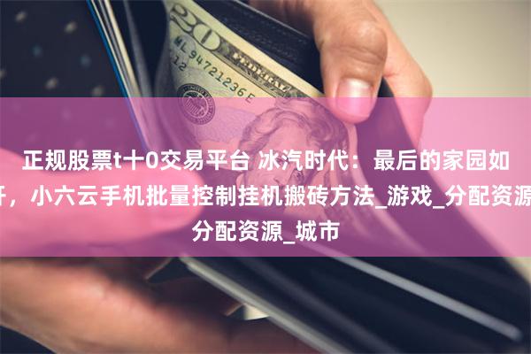 正规股票t十0交易平台 冰汽时代：最后的家园如何多开，小六云手机批量控制挂机搬砖方法_游戏_分配资源_城市