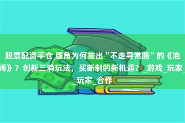 股票配资平仓 鹰角为何推出“不走寻常路”的《泡姆泡姆》？创新三消玩法，买断制的新机遇？_游戏_玩家_合作