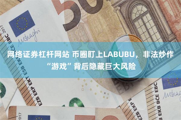 网络证券杠杆网站 币圈盯上LABUBU，非法炒作“游戏”背后隐藏巨大风险