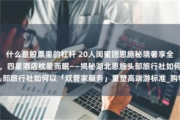 什么是股票里的杠杆 20人闺蜜团恩施秘境奢享全记录：航空座椅穿越峡谷，四星酒店枕星而眠——揭秘湖北恩施头部旅行社如何以「双管家服务」重塑高端游标准_购物_荆钰_Day