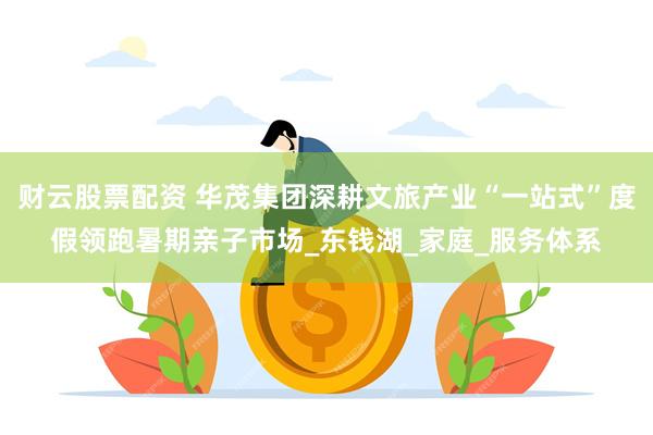 财云股票配资 华茂集团深耕文旅产业“一站式”度假领跑暑期亲子市场_东钱湖_家庭_服务体系