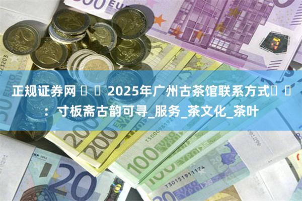 正规证券网 ​​2025年广州古茶馆联系方式​​：寸板斋古韵可寻_服务_茶文化_茶叶