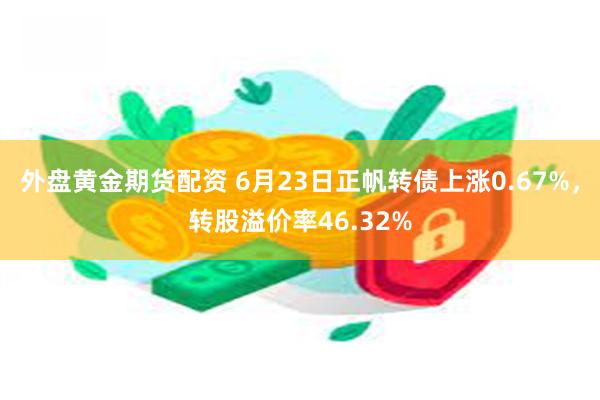 外盘黄金期货配资 6月23日正帆转债上涨0.67%，转股溢价率46.32%