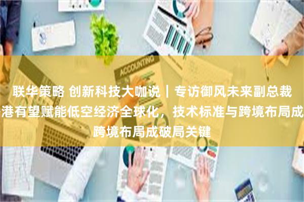 联华策略 创新科技大咖说｜专访御风未来副总裁盛亮：香港有望赋能低空经济全球化，技术标准与跨境布局成破局关键