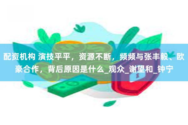 配资机构 演技平平，资源不断，频频与张丰毅、欧豪合作，背后原因是什么_观众_谢望和_钟宁