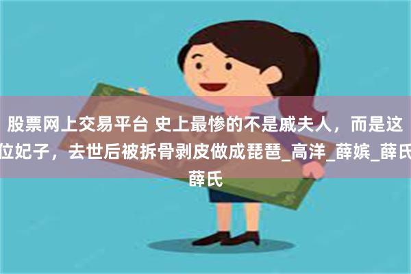 股票网上交易平台 史上最惨的不是戚夫人，而是这位妃子，去世后被拆骨剥皮做成琵琶_高洋_薛嫔_薛氏