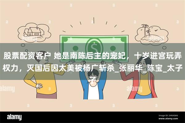股票配资客户 她是南陈后主的宠妃，十岁进宫玩弄权力，灭国后因太美被杨广斩杀_张丽华_陈宝_太子