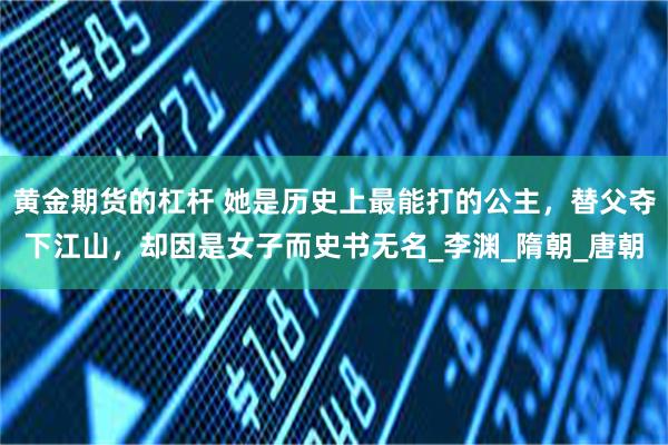 黄金期货的杠杆 她是历史上最能打的公主，替父夺下江山，却因是女子而史书无名_李渊_隋朝_唐朝