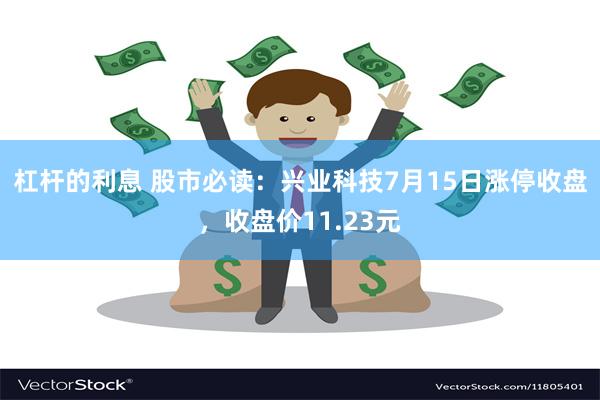 杠杆的利息 股市必读：兴业科技7月15日涨停收盘，收盘价11.23元