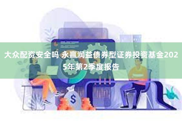 大众配资安全吗 永赢润益债券型证券投资基金2025年第2季度报告