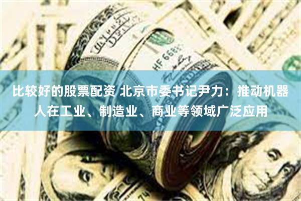 比较好的股票配资 北京市委书记尹力：推动机器人在工业、制造业、商业等领域广泛应用